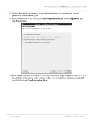 VIRTUALIZATION	WITH	IBM	RATIONAL	INTEGRATION	TESTER	
	

8. When	asked	which	environment	to	use,	choose	the	Local	environment	you	created	
previously,	and	click	Next	again.	
9. On	the	final	screen	of	the	wizard,	select	Open	Synchronization	View	and	perform	the	
synchronisation.		

	
10. Click	Finish.	The	view	will	switch	to	Synchronisation	view,	and	it	will	take	a	moment	to	read	
in	details	from	the	system	under	test	and	update	your	project.	Once	it	is	done,	you	should	
see	the	following	in	Synchronisation	View:			

	
Page	24	of	154																																																																																																																																															©	IBM	Corporation	2001,	2013	

 