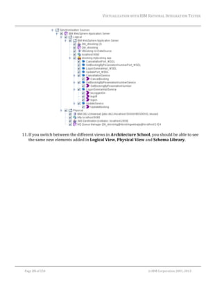 VIRTUALIZATION	WITH	IBM	RATIONAL	INTEGRATION	TESTER	
	

	
11. If	you	switch	between	the	different	views	in	Architecture	School,	you	should	be	able	to	see	
the	same	new	elements	added	in	Logical	View,	Physical	View	and	Schema	Library.	

	
Page	25	of	154																																																																																																																																															©	IBM	Corporation	2001,	2013	

 