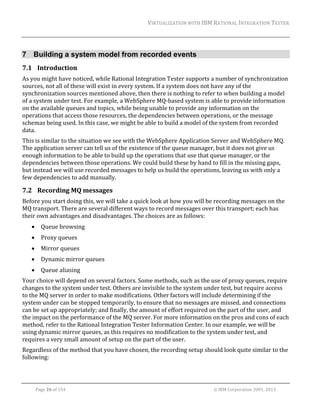 VIRTUALIZATION	WITH	IBM	RATIONAL	INTEGRATION	TESTER	
	

7 Building a system model from recorded events
7.1 Introduction	
As	you	might	have	noticed,	while	Rational	Integration	Tester	supports	a	number	of	synchronization	
sources,	not	all	of	these	will	exist	in	every	system.	If	a	system	does	not	have	any	of	the	
synchronization	sources	mentioned	above,	then	there	is	nothing	to	refer	to	when	building	a	model	
of	a	system	under	test.	For	example,	a	WebSphere	MQ‐based	system	is	able	to	provide	information	
on	the	available	queues	and	topics,	while	being	unable	to	provide	any	information	on	the	
operations	that	access	those	resources,	the	dependencies	between	operations,	or	the	message	
schemas	being	used.	In	this	case,	we	might	be	able	to	build	a	model	of	the	system	from	recorded	
data.	
This	is	similar	to	the	situation	we	see	with	the	WebSphere	Application	Server	and	WebSphere	MQ.	
The	application	server	can	tell	us	of	the	existence	of	the	queue	manager,	but	it	does	not	give	us	
enough	information	to	be	able	to	build	up	the	operations	that	use	that	queue	manager,	or	the	
dependencies	between	those	operations.	We	could	build	these	by	hand	to	fill	in	the	missing	gaps,	
but	instead	we	will	use	recorded	messages	to	help	us	build	the	operations,	leaving	us	with	only	a	
few	dependencies	to	add	manually.	

7.2 Recording	MQ	messages	
Before	you	start	doing	this,	we	will	take	a	quick	look	at	how	you	will	be	recording	messages	on	the	
MQ	transport.	There	are	several	different	ways	to	record	messages	over	this	transport;	each	has	
their	own	advantages	and	disadvantages.	The	choices	are	as	follows:	


Queue	browsing	



Proxy	queues	



Mirror	queues	



Dynamic	mirror	queues	



Queue	aliasing	

Your	choice	will	depend	on	several	factors.	Some	methods,	such	as	the	use	of	proxy	queues,	require	
changes	to	the	system	under	test.	Others	are	invisible	to	the	system	under	test,	but	require	access	
to	the	MQ	server	in	order	to	make	modifications.	Other	factors	will	include	determining	if	the	
system	under	can	be	stopped	temporarily,	to	ensure	that	no	messages	are	missed,	and	connections	
can	be	set	up	appropriately;	and	finally,	the	amount	of	effort	required	on	the	part	of	the	user,	and	
the	impact	on	the	performance	of	the	MQ	server.	For	more	information	on	the	pros	and	cons	of	each	
method,	refer	to	the	Rational	Integration	Tester	Information	Center.	In	our	example,	we	will	be	
using	dynamic	mirror	queues,	as	this	requires	no	modification	to	the	system	under	test,	and	
requires	a	very	small	amount	of	setup	on	the	part	of	the	user.	
Regardless	of	the	method	that	you	have	chosen,	the	recording	setup	should	look	quite	similar	to	the	
following:	

	
Page	26	of	154																																																																																																																																															©	IBM	Corporation	2001,	2013	

 