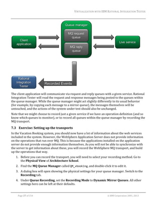 VIRTUALIZATION	WITH	IBM	RATIONAL	INTEGRATION	TESTER	
	

	
The	client	application	will	communicate	via	request	and	reply	queues	with	a	given	service.	Rational	
Integration	Tester	will	read	the	request	and	response	messages	being	posted	to	the	queues	within	
the	queue	manager.	While	the	queue	manager	might	act	slightly	differently	to	its	usual	behavior	
(for	example,	by	copying	each	message	to	a	mirror	queue),	the	messages	themselves	will	be	
untouched,	and	the	actions	of	the	system	under	test	should	also	be	unchanged.	
Note	that	we	might	choose	to	record	just	a	given	service	if	we	have	an	operation	definition	(and	so	
know	which	queues	to	monitor),	or	to	record	all	queues	within	the	queue	manager	by	recording	the	
MQ	transport.	

7.3 Exercise:	Setting	up	the	transports	
In	the	Vacation	Booking	system,	you	should	now	have	a	lot	of	information	about	the	web	services	
included	in	the	system.	However,	the	WebSphere	Application	Server	does	not	provide	information	
on	the	operations	that	run	over	MQ.	This	is	because	the	applications	installed	on	the	application	
server	do	not	provide	enough	information	themselves.	As	you	will	not	be	able	to	synchronize	with	
the	server	to	get	information	about	these,	you	will	record	the	WebSphere	MQ	transport,	and	build	
up	the	operations	that	way.	
1. Before	you	can	record	the	transport,	you	will	need	to	select	your	recording	method.	Go	to	
the	Physical	View	of	Architecture	School.	
2. Find	the	MQ	Queue	Manager	called	QM_vbooking,	and	double‐click	it	to	edit	it.	
3. A	dialog	box	will	open	showing	the	physical	settings	for	your	queue	manager.	Switch	to	the	
Recording	tab.	
4. Under	Queue	Recording,	set	the	Recording	Mode	to	Dynamic	Mirror	Queues.	All	other	
settings	here	can	be	left	at	their	defaults.		
	
Page	27	of	154																																																																																																																																															©	IBM	Corporation	2001,	2013	

 