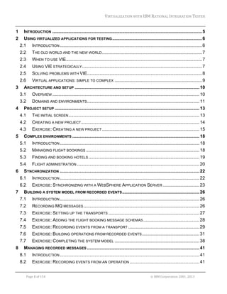 VIRTUALIZATION	WITH	IBM	RATIONAL	INTEGRATION	TESTER	
	

1 

INTRODUCTION ........................................................................................................................ 5 

2 

USING VIRTUALIZED APPLICATIONS FOR TESTING ........................................................................ 6 
2.1 
2.2 

THE OLD WORLD AND THE NEW WORLD ................................................................................ 7 

2.3 

WHEN TO USE VIE............................................................................................................. 7 

2.4 

USING VIE STRATEGICALLY ................................................................................................ 7 

2.5 

SOLVING PROBLEMS WITH VIE ............................................................................................ 8 

2.6 
3 

INTRODUCTION .................................................................................................................. 6 

VIRTUAL APPLICATIONS: SIMPLE TO COMPLEX ...................................................................... 9 

ARCHITECTURE AND SETUP .................................................................................................... 10 
3.1 
3.2 

4 

OVERVIEW ...................................................................................................................... 10 
DOMAINS AND ENVIRONMENTS .......................................................................................... 11 

PROJECT SETUP .................................................................................................................... 13 
4.1 
4.2 

CREATING A NEW PROJECT............................................................................................... 14 

4.3 
5 

THE INITIAL SCREEN ......................................................................................................... 13 
EXERCISE: CREATING A NEW PROJECT .............................................................................. 15 

COMPLEX ENVIRONMENTS ...................................................................................................... 18 
5.1 
5.2 

MANAGING FLIGHT BOOKINGS ........................................................................................... 18 

5.3 

FINDING AND BOOKING HOTELS ......................................................................................... 19 

5.4 
6 

INTRODUCTION ................................................................................................................ 18 

FLIGHT ADMINISTRATION .................................................................................................. 20 

SYNCHRONIZATION ................................................................................................................ 22 
6.1 
6.2 

7 

INTRODUCTION ................................................................................................................ 22 
EXERCISE: SYNCHRONIZING WITH A WEBSPHERE APPLICATION SERVER ............................. 23 

BUILDING A SYSTEM MODEL FROM RECORDED EVENTS .............................................................. 26 
7.1 
7.2 

RECORDING MQ MESSAGES ............................................................................................. 26 

7.3 

EXERCISE: SETTING UP THE TRANSPORTS ......................................................................... 27 

7.4 

EXERCISE: ADDING THE FLIGHT BOOKING MESSAGE SCHEMAS ............................................. 28 

7.5 

EXERCISE: RECORDING EVENTS FROM A TRANSPORT ......................................................... 29 

7.6 

EXERCISE: BUILDING OPERATIONS FROM RECORDED EVENTS .............................................. 31 

7.7 
8 

INTRODUCTION ................................................................................................................ 26 

EXERCISE: COMPLETING THE SYSTEM MODEL .................................................................... 38 

MANAGING RECORDED MESSAGES .......................................................................................... 41 
8.1 

INTRODUCTION ................................................................................................................ 41 

8.2 

EXERCISE: RECORDING EVENTS FROM AN OPERATION ........................................................ 41 

	
Page	1	of	154																																																																																																																																															©	IBM	Corporation	2001,	2013	

 