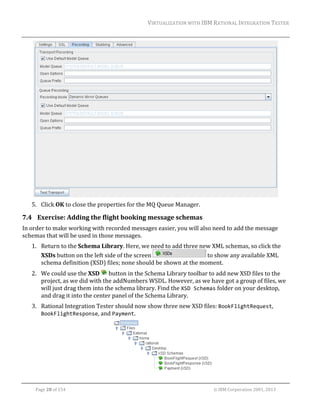 VIRTUALIZATION	WITH	IBM	RATIONAL	INTEGRATION	TESTER	
	

	
5. Click	OK	to	close	the	properties	for	the	MQ	Queue	Manager.	

7.4 Exercise:	Adding	the	flight	booking	message	schemas	
In	order	to	make	working	with	recorded	messages	easier,	you	will	also	need	to	add	the	message	
schemas	that	will	be	used	in	those	messages.	
1. Return	to	the	Schema	Library.	Here,	we	need	to	add	three	new	XML	schemas,	so	click	the	
XSDs	button	on	the	left	side	of	the	screen	
	to	show	any	available	XML	
schema	definition	(XSD)	files;	none	should	be	shown	at	the	moment.	
2. We	could	use	the	XSD	 	button	in	the	Schema	Library	toolbar	to	add	new	XSD	files	to	the	
project,	as	we	did	with	the	addNumbers	WSDL.	However,	as	we	have	got	a	group	of	files,	we	
will	just	drag	them	into	the	schema	library.	Find	the	XSD Schemas	folder	on	your	desktop,	
and	drag	it	into	the	center	panel	of	the	Schema	Library.	
3. Rational	Integration	Tester	should	now	show	three	new	XSD	files:	BookFlightRequest,	
BookFlightResponse,	and	Payment.		

	
	
Page	28	of	154																																																																																																																																															©	IBM	Corporation	2001,	2013	

 