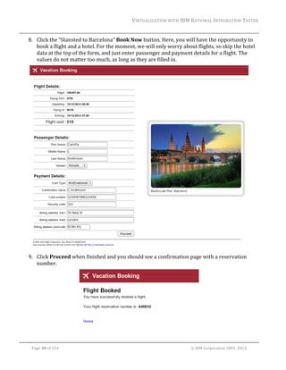 VIRTUALIZATION	WITH	IBM	RATIONAL	INTEGRATION	TESTER	
	

8. Click	the	“Stansted	to	Barcelona”	Book	Now	button.	Here,	you	will	have	the	opportunity	to	
book	a	flight	and	a	hotel.	For	the	moment,	we	will	only	worry	about	flights,	so	skip	the	hotel	
data	at	the	top	of	the	form,	and	just	enter	passenger	and	payment	details	for	a	flight.	The	
values	do	not	matter	too	much,	as	long	as	they	are	filled	in.	

	
9. Click	Proceed	when	finished	and	you	should	see	a	confirmation	page	with	a	reservation	
number.	

	
	
Page	30	of	154																																																																																																																																															©	IBM	Corporation	2001,	2013	

 