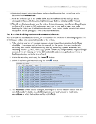 VIRTUALIZATION	WITH	IBM	RATIONAL	INTEGRATION	TESTER	
	

10. Return	to	Rational	Integration	Tester	and	you	should	see	that	four	events	have	been	
recorded	in	the	Events	View.	
11. Click	the	first	message	in	the	Events	View.	You	should	then	see	the	message	details	
displayed	in	the	panel	below,	showing	the	message	that	was	initially	sent	by	Tomcat.	
12. We	still	need	information	on	how	the	system	deals	with	requests	for	other	credit	card	types,	
as	these	will	be	posted	to	different	queues,	so	return	to	your	web	browser,	and	make	
bookings	for	Global	and	Worldwide	credit	cards.	These	should	also	be	recorded	in	Rational	
Integration	Tester,	giving	you	a	total	of	12	recorded	events.	

7.6 Exercise:	Building	operations	from	recorded	events	
Now	that	we	have	recorded	some	events,	we	can	use	these	for	a	number	of	different	purposes.	The	
first	thing	we	will	do	is	to	complete	the	model	of	the	system.	
1. Take	a	look	at	your	set	of	recorded	messages,	in	particular	the	description	fields.	There	
should	be	12	messages,	and	the	descriptions	will	list	the	queues	that	were	used	while	
recording.	This	should	include	vbooking.booking,	vbooking.payment.multinational,	
vbooking.payment.global,	vbooking.payment.worldwide,	along	with	their	respective	reply	
queues.	If	you	are	missing	any	of	the	different	credit	card	queues,	go	back	and	record	a	
booking	using	that	particular	type	of	card.		
2. Pause	the	recording	by	clicking	the	Pause	 		button.	
3. Select	all	12	messages	before	clicking	the	Save	 		button.	

	
4. The	Recorded	Events	wizard	will	open,	allowing	us	to	choose	what	we	will	do	with	the	
selected	events.	To	build	a	model	of	the	system	under	test,	we	need	to	create	some	
operations,	so	select	that	option,	and	then	click	Next.	

	
Page	31	of	154																																																																																																																																															©	IBM	Corporation	2001,	2013	

 