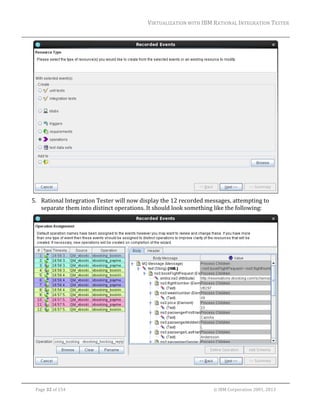 VIRTUALIZATION	WITH	IBM	RATIONAL	INTEGRATION	TESTER	
	

	
5. Rational	Integration	Tester	will	now	display	the	12	recorded	messages,	attempting	to	
separate	them	into	distinct	operations.	It	should	look	something	like	the	following:	

	
	
Page	32	of	154																																																																																																																																															©	IBM	Corporation	2001,	2013	

 