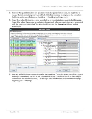 VIRTUALIZATION	WITH	IBM	RATIONAL	INTEGRATION	TESTER	
	

6. Because	the	operation	names	are	generated	from	the	queue	names	used,	we	might	like	to	
change	them	to	something	more	useful.	Select	the	first	message	belonging	to	the	operation	
that	is	currently	named	vbooking.booking – vbooking.booking.reply.		
7. You	will	now	be	able	to	enter	a	new	name	below,	so	enter	MakeBooking,	and	click	Rename.	
You	will	be	asked	if	you	want	to	apply	this	change	to	all	other	messages	that	were	associated	
with	the	same	operation;	click	Yes.	You	should	then	see	the	Operation	column	update	
accordingly.	

	
8. Next,	we	will	add	the	message	schemas	for	MakeBooking.	To	do	this,	select	one	of	the	request	
messages	for	MakeBooking	on	the	left	side	of	the	window	(it	will	contain	all	of	the	data	you	
entered	into	the	web	form	earlier).	On	the	right	side,	select	the	second	line	of	the	message,	
beginning	text (String).	

	
Page	33	of	154																																																																																																																																															©	IBM	Corporation	2001,	2013	

 