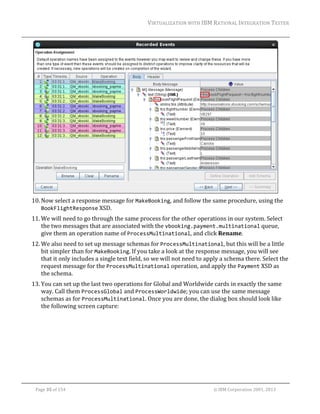 VIRTUALIZATION	WITH	IBM	RATIONAL	INTEGRATION	TESTER	
	

	
10. Now	select	a	response	message	for	MakeBooking,	and	follow	the	same	procedure,	using	the	
BookFlightResponse	XSD.	
11. We	will	need	to	go	through	the	same	process	for	the	other	operations	in	our	system.	Select	
the	two	messages	that	are	associated	with	the	vbooking.payment.multinational	queue,	
give	them	an	operation	name	of	ProcessMultinational,	and	click	Rename.	
12. We	also	need	to	set	up	message	schemas	for	ProcessMultinational,	but	this	will	be	a	little	
bit	simpler	than	for	MakeBooking.	If	you	take	a	look	at	the	response	message,	you	will	see	
that	it	only	includes	a	single	text	field,	so	we	will	not	need	to	apply	a	schema	there.	Select	the	
request	message	for	the	ProcessMultinational	operation,	and	apply	the	Payment	XSD	as	
the	schema.	
13. You	can	set	up	the	last	two	operations	for	Global	and	Worldwide	cards	in	exactly	the	same	
way.	Call	them	ProcessGlobal	and	ProcessWorldwide;	you	can	use	the	same	message	
schemas	as	for	ProcessMultinational.	Once	you	are	done,	the	dialog	box	should	look	like	
the	following	screen	capture:	

	
Page	35	of	154																																																																																																																																															©	IBM	Corporation	2001,	2013	

 