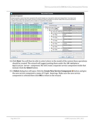 VIRTUALIZATION	WITH	IBM	RATIONAL	INTEGRATION	TESTER	
	

	
14. Click	Next.	You	will	then	be	able	to	select	where	in	the	model	of	the	system	these	operations	
should	be	created.	The	wizard	will	suggest	putting	them	under	the	IBM WebSphere 
Application Server component.	We	will	create	a	separate	service	component	inside	that	
instead.	Click	the	Select	button.	
15. A	Select	dialog	box	will	open.	Click	the	Create	New	Service	Component	 	button	and	give	
the	new	service	component	a	name	of	Flight Bookings.	Make	sure	the	new	service	
component	is	selected	then	click	OK	to	return	to	the	wizard.	

	
Page	36	of	154																																																																																																																																															©	IBM	Corporation	2001,	2013	

 