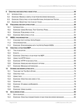 VIRTUALIZATION	WITH	IBM	RATIONAL	INTEGRATION	TESTER	
	

9 

CREATING AND EXECUTING A BASIC STUB ................................................................................ 44 
9.1 

INTRODUCTION ................................................................................................................ 44 

9.2 

EXERCISE: MAKING A SIMPLE STUB FROM RECORDED MESSAGES......................................... 44 

9.3 

EXERCISE: EXECUTING A STUB FROM RATIONAL INTEGRATION TESTER ................................ 46 

9.4 

EXERCISE: MODIFYING THE STUB AS IT RUNS ..................................................................... 48 

10 

PUBLISHING AND DEPLOYING STUBS .................................................................................... 50 

10.1 

INTRODUCTION............................................................................................................. 50 

10.2 

EXERCISE: USING RATIONAL TEST CONTROL PANEL ....................................................... 50 

10.3 

EXERCISE: PUBLISHING A STUB ..................................................................................... 51 

10.4 

EXERCISE: DEPLOYING A STUB ...................................................................................... 52 

11 

WSDL SYNCHRONIZATION .................................................................................................. 55 

11.1 

A SECOND TEST SYSTEM: HOTELFINDER ........................................................................ 55 

11.2 

SYNCHRONIZATION ....................................................................................................... 55 

11.3 

EXERCISE: SYNCHRONIZING WITH THE HOTELFINDER WSDL .......................................... 55 

12 

CREATING A STUB FROM MEP ............................................................................................. 62 

12.1 

THE STUB EDITOR......................................................................................................... 62 

12.2 

EVENTS ....................................................................................................................... 62 

12.3 

EXERCISE: CREATING A STUB FROM THE MEP ................................................................ 63 

12.4 

USING THE HTTP PROXY .............................................................................................. 64 

12.5 

EXERCISE: HTTP STUB EXECUTION ............................................................................... 66 

12.6 

EXERCISE: HANDLING NEW REQUEST OPTIONS ............................................................... 68 

12.7 

EXERCISE: MESSAGE DIFFERENCING ............................................................................. 70 

13 

STORING AND MANIPULATING DATA ...................................................................................... 74 

13.1 

TAGS AND THE TAG DATA STORE .................................................................................. 74 

13.2 

CREATING TAGS ........................................................................................................... 75 

13.3 

USING TAGS ................................................................................................................ 77 

13.4 

EXERCISE: CREATING AND USING A TAG ......................................................................... 77 

13.5 

SCRIPTING................................................................................................................... 78 

13.6 

EXERCISE: STUBBING ADDNUMBERS.............................................................................. 78 

13.7 

GUARDS ...................................................................................................................... 79 

13.8 

EXERCISE: USING GUARDS............................................................................................ 80 

14 

DATA DRIVEN STUBS ........................................................................................................... 82 

14.1 

DATA SOURCES ............................................................................................................ 82 

14.2 

EXERCISE: CREATING PARAMETERIZED STUBS FROM RECORDED MESSAGES ..................... 82 

	
Page	2	of	154																																																																																																																																															©	IBM	Corporation	2001,	2013	

 