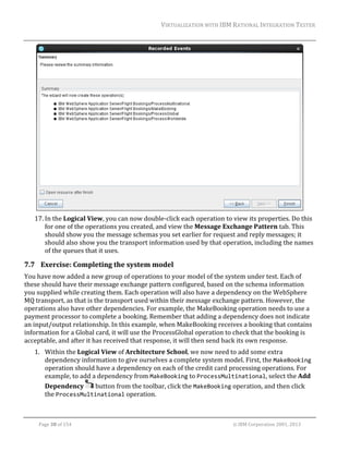 VIRTUALIZATION	WITH	IBM	RATIONAL	INTEGRATION	TESTER	
	

	
17. In	the	Logical	View,	you	can	now	double‐click	each	operation	to	view	its	properties.	Do	this	
for	one	of	the	operations	you	created,	and	view	the	Message	Exchange	Pattern	tab.	This	
should	show	you	the	message	schemas	you	set	earlier	for	request	and	reply	messages;	it	
should	also	show	you	the	transport	information	used	by	that	operation,	including	the	names	
of	the	queues	that	it	uses.	

7.7 Exercise:	Completing	the	system	model	
You	have	now	added	a	new	group	of	operations	to	your	model	of	the	system	under	test.	Each	of	
these	should	have	their	message	exchange	pattern	configured,	based	on	the	schema	information	
you	supplied	while	creating	them.	Each	operation	will	also	have	a	dependency	on	the	WebSphere	
MQ	transport,	as	that	is	the	transport	used	within	their	message	exchange	pattern.	However,	the	
operations	also	have	other	dependencies.	For	example,	the	MakeBooking	operation	needs	to	use	a	
payment	processor	to	complete	a	booking.	Remember	that	adding	a	dependency	does	not	indicate	
an	input/output	relationship.	In	this	example,	when	MakeBooking	receives	a	booking	that	contains	
information	for	a	Global	card,	it	will	use	the	ProcessGlobal	operation	to	check	that	the	booking	is	
acceptable,	and	after	it	has	received	that	response,	it	will	then	send	back	its	own	response.	
1. Within	the	Logical	View	of	Architecture	School,	we	now	need	to	add	some	extra	
dependency	information	to	give	ourselves	a	complete	system	model.	First,	the	MakeBooking	
operation	should	have	a	dependency	on	each	of	the	credit	card	processing	operations.	For	
example,	to	add	a	dependency	from	MakeBooking	to	ProcessMultinational,	select	the	Add	
Dependency	 	button	from	the	toolbar,	click	the	MakeBooking	operation,	and	then	click	
the	ProcessMultinational	operation.	
	
Page	38	of	154																																																																																																																																															©	IBM	Corporation	2001,	2013	

 