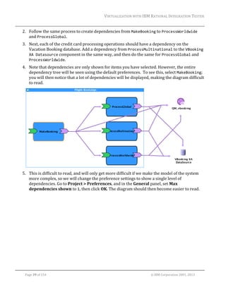 VIRTUALIZATION	WITH	IBM	RATIONAL	INTEGRATION	TESTER	
	

2. Follow	the	same	process	to	create	dependencies	from	MakeBooking	to	ProcessWorldwide	
and	ProcessGlobal.	
3. Next,	each	of	the	credit	card	processing	operations	should	have	a	dependency	on	the	
Vacation	Booking	database.	Add	a	dependency	from	ProcessMultinational	to	the	VBooking 
XA Datasource	component	in	the	same	way,	and	then	do	the	same	for	ProcessGlobal	and	
ProcessWorldwide.	
4. Note	that	dependencies	are	only	shown	for	items	you	have	selected.	However,	the	entire	
dependency	tree	will	be	seen	using	the	default	preferences.		To	see	this,	select	MakeBooking;	
you	will	then	notice	that	a	lot	of	dependencies	will	be	displayed,	making	the	diagram	difficult	
to	read.				

	
5. This	is	difficult	to	read,	and	will	only	get	more	difficult	if	we	make	the	model	of	the	system	
more	complex,	so	we	will	change	the	preference	settings	to	show	a	single	level	of	
dependencies.	Go	to	Project	>	Preferences,	and	in	the	General	panel,	set	Max	
dependencies	shown	to	1,	then	click	OK.	The	diagram	should	then	become	easier	to	read.	

	
Page	39	of	154																																																																																																																																															©	IBM	Corporation	2001,	2013	

 