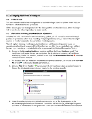 VIRTUALIZATION	WITH	IBM	RATIONAL	INTEGRATION	TESTER	
	

8 Managing recorded messages
8.1 Introduction	
You	have	already	used	the	Recording	Studio	to	record	messages	from	the	system	under	test,	and	
turn	those	into	both	tests	and	operations.	
In	this	module,	you	will	manage	and	filter	the	messages	that	you	have	recorded.	These	messages	
will	be	used	in	the	following	module	to	create	a	stub.		

8.2 Exercise:	Recording	events	from	an	operation		
Now	that	we	have	a	model	of	the	Vacation	Booking	system,	we	can	choose	to	record	events	for	
particular	operations,	rather	than	recording	everything	in	the	system.	As	we	now	have	multiple	
sources	of	events,	we	can	also	choose	to	filter	events	by	source.	
We	will	capture	booking	events	again,	but	this	time	we	will	be	recording	events	based	on	
operations	rather	than	transports.	We	will	see	how	we	can	filter	these	events.	Later,	we	will	see	
how	we	can	re‐use	these	events	to	build	other	resources	within	Rational	Integration	Tester.	
1. Return	to	the	Recording	Studio	perspective,	and	find	the	Event	Monitors	panel.	This	
should	currently	show	that	we	are	monitoring	the	QM_vbooking	transport.	We	will	stop	
monitoring	this	for	the	moment,	so	select	it	and	click	the	Delete	Event	Monitor	 	button	to	
remove	the	event	monitor.	
2. We	will	also	clear	the	events	we	recorded	in	the	previous	exercise.	To	do	this,	click	the	Clear	
All	Events	 	button	in	the	Events	View	toolbar.	
3. Click	the	Add	Event	Monitor	 	button;	this	will	allow	us	to	select	an	operation	to	record.	
Choose	the	MakeBooking	operation	we	created	in	the	previous	module.	

	
4. You	will	now	be	given	the	option	to	choose	to	record	any	of	the	dependencies	of	the	
MakeBooking	operation	at	the	same	time.	You	should	see	that	the	QM_vbooking	transport	is	
available,	as	are	the	other	three	operations.	This	is	because	the	default	behaviour	is	to	show	
	
Page	41	of	154																																																																																																																																															©	IBM	Corporation	2001,	2013	

 