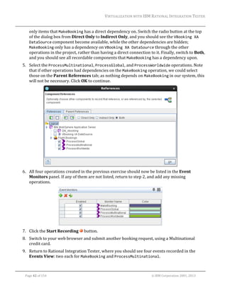 VIRTUALIZATION	WITH	IBM	RATIONAL	INTEGRATION	TESTER	
	

only	items	that	MakeBooking	has	a	direct	dependency	on.	Switch	the	radio	button	at	the	top	
of	the	dialog	box	from	Direct	Only	to	Indirect	Only,	and	you	should	see	the	VBooking XA 
DataSource	component	become	available,	while	the	other	dependencies	are	hidden;	
MakeBooking	only	has	a	dependency	on	VBooking XA DataSource	through	the	other	
operations	in	the	project,	rather	than	having	a	direct	connection	to	it.	Finally,	switch	to	Both,	
and	you	should	see	all	recordable	components	that	MakeBooking	has	a	dependency	upon.	
5. Select	the	ProcessMultinational,	ProcessGlobal,	and	ProcessWorldwide	operations.	Note	
that	if	other	operations	had	dependencies	on	the	MakeBooking	operation,	we	could	select	
those	on	the	Parent	References	tab;	as	nothing	depends	on	MakeBooking	in	our	system,	this	
will	not	be	necessary.	Click	OK	to	continue.	

	
6. All	four	operations	created	in	the	previous	exercise	should	now	be	listed	in	the	Event	
Monitors	panel.	If	any	of	them	are	not	listed,	return	to	step	2,	and	add	any	missing	
operations.	

	
7. Click	the	Start	Recording	 	button.	
8. Switch	to	your	web	browser	and	submit	another	booking	request,	using	a	Multinational	
credit	card.	
9. Return	to	Rational	Integration	Tester,	where	you	should	see	four	events	recorded	in	the	
Events	View:	two	each	for	MakeBooking	and	ProcessMultinational.	
	
Page	42	of	154																																																																																																																																															©	IBM	Corporation	2001,	2013	

 