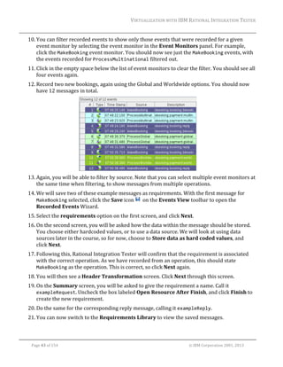 VIRTUALIZATION	WITH	IBM	RATIONAL	INTEGRATION	TESTER	
	

10. You	can	filter	recorded	events	to	show	only	those	events	that	were	recorded	for	a	given	
event	monitor	by	selecting	the	event	monitor	in	the	Event	Monitors	panel.	For	example,	
click	the	MakeBooking	event	monitor.	You	should	now	see	just	the	MakeBooking	events,	with	
the	events	recorded	for	ProcessMultinational	filtered	out.		
11. Click	in	the	empty	space	below	the	list	of	event	monitors	to	clear	the	filter.	You	should	see	all	
four	events	again.		
12. Record	two	new	bookings,	again	using	the	Global	and	Worldwide	options.	You	should	now	
have	12	messages	in	total.	

	
13. Again,	you	will	be	able	to	filter	by	source.	Note	that	you	can	select	multiple	event	monitors	at	
the	same	time	when	filtering,	to	show	messages	from	multiple	operations.		
14. We	will	save	two	of	these	example	messages	as	requirements.	With	the	first	message	for	
MakeBooking	selected,	click	the	Save	icon	 		on	the	Events	View	toolbar	to	open	the	
Recorded	Events	Wizard.		
15. Select	the	requirements	option	on	the	first	screen,	and	click	Next.	
16. On	the	second	screen,	you	will	be	asked	how	the	data	within	the	message	should	be	stored.	
You	choose	either	hardcoded	values,	or	to	use	a	data	source.	We	will	look	at	using	data	
sources	later	in	the	course,	so	for	now,	choose	to	Store	data	as	hard	coded	values,	and	
click	Next.	
17. Following	this,	Rational	Integration	Tester	will	confirm	that	the	requirement	is	associated	
with	the	correct	operation.	As	we	have	recorded	from	an	operation,	this	should	state	
MakeBooking	as	the	operation.	This	is	correct,	so	click	Next	again.	
18. You	will	then	see	a	Header	Transformation	screen.	Click	Next	through	this	screen.	
19. On	the	Summary	screen,	you	will	be	asked	to	give	the	requirement	a	name.	Call	it	
exampleRequest.	Uncheck	the	box	labeled	Open	Resource	After	Finish,	and	click	Finish	to	
create	the	new	requirement.	
20. Do	the	same	for	the	corresponding	reply	message,	calling	it	exampleReply.	
21. You	can	now	switch	to	the	Requirements	Library	to	view	the	saved	messages.	
	
Page	43	of	154																																																																																																																																															©	IBM	Corporation	2001,	2013	

 