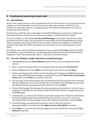 VIRTUALIZATION	WITH	IBM	RATIONAL	INTEGRATION	TESTER	
	

9 Creating and executing a basic stub
9.1 Introduction	
We	are	now	ready	to	create	our	first	virtualized	service.	For	the	moment,	we	just	want	to	create	the	
simplest	sort	of	stub	possible:	one	that	always	returns	the	same	response.	It	will	not	do	any	
calculations,	make	any	decisions,	or	lookup	any	data.	We	will	look	at	stubs	that	carry	out	more	
complex	operations	later	on.	
To	this	end,	we	will	take	a	pair	of	messages	recorded	for	MakeBooking,	and	create	a	simple	stub.	
This	stub	will	always	return	the	same	reservation	number,	no	matter	what	the	request.	
In	order	to	do	this,	we	will	use	the	Save	Recorded	Messages	wizard	again.	We	will	also	see	the	
stub	editor	for	the	first	time.	For	the	moment,	we	will	simply	edit	the	message	filtering	to	tell	the	
stub	to	respond	to	any	message	with	the	same	structure,	without	worrying	too	much	about	the	
contents	of	the	fields.	We	will	be	returning	to	the	stub	editor	later	on,	and	looking	at	it	in	more	
depth.	
We	will	then	run	a	stub	from	Rational	Integration	Tester,	using	the	Test	Lab	perspective.	Finally,	
we	will	make	a	minor	modification	to	the	message	that	the	stub	will	send,	and	see	how	Rational	
Integration	Tester	will	automatically	replace	a	stub	that	is	currently	running.	

9.2 Exercise:	Making	a	simple	stub	from	recorded	messages	
1. Click	MakeBooking	in	the	Event	Monitors	panel	to	filter	out	any	messages	from	other	
sources.		
2. Select	a	request	message	and	the	corresponding	reply	message	in	the	Events	View.	
3. Click	the	Save	button.	Select	stubs	on	the	first	page	of	the	wizard,	and	click	Next.	
4. On	the	second	page	of	the	wizard,	we	have	the	option	of	creating	several	different	types	of	
stub.	As	this	stub	will	be	pretty	simple,	we	will	choose	to	use	the	Store	data	as	hard	coded	
values	option.	Click	Next	once	you	have	done	this.	
5. The	next	page	of	the	wizard	simply	asks	for	verification	that	all	events	have	been	sorted	by	
the	correct	operation.	As	we	have	already	filtered	messages	by	the	MakeBooking	operation,	
this	should	show	two	messages	from	that	operation.	If	so,	click	Next.	
6. On	the	following	page,	the	messages	have	been	grouped	into	transactions.	As	there	is	only	a	
single	pair	of	messages	for	the	moment,	these	should	both	be	listed	as	a	single	transaction.	
Click	Next	again.	
7. Following	this,	you	will	see	the	Header	Transformation	page.	This	will	remove	information	
from	the	message	headers	that	normally	will	not	be	relevant	to	your	stub,	such	as	the	
timestamp	of	the	recorded	messages.	Leave	all	checkboxes	selected	here,	and	click	Next.	
8. On	the	final	page,	you	will	be	able	to	specify	a	name	for	the	stub.	Set	this	to	
SimpleBookingStub,	and	make	sure	that	Open	resource	after	finish	is	checked.	
9. Click	Finish	to	create	the	stub.	Rational	Integration	Tester	should	then	switch	to	the	Test	
Factory	perspective.	
	
Page	44	of	154																																																																																																																																															©	IBM	Corporation	2001,	2013	

 