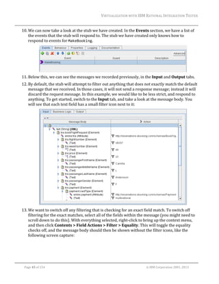 VIRTUALIZATION	WITH	IBM	RATIONAL	INTEGRATION	TESTER	
	

10. We	can	now	take	a	look	at	the	stub	we	have	created.	In	the	Events	section,	we	have	a	list	of	
the	events	that	the	stub	will	respond	to.	The	stub	we	have	created	only	knows	how	to	
respond	to	events	for	MakeBooking.		

	
11. Below	this,	we	can	see	the	messages	we	recorded	previously,	in	the	Input	and	Output	tabs.	
12. By	default,	the	stub	will	attempt	to	filter	out	anything	that	does	not	exactly	match	the	default	
message	that	we	received.	In	those	cases,	it	will	not	send	a	response	message;	instead	it	will	
discard	the	request	message.	In	this	example,	we	would	like	to	be	less	strict,	and	respond	to	
anything.	To	get	started,	switch	to	the	Input	tab,	and	take	a	look	at	the	message	body.	You	
will	see	that	each	text	field	has	a	small	filter	icon	next	to	it:	

		
13. We	want	to	switch	off	any	filtering	that	is	checking	for	an	exact	field	match.	To	switch	off	
filtering	for	the	exact	matches,	select	all	of	the	fields	within	the	message	(you	might	need	to	
scroll	down	to	do	this).	With	everything	selected,	right‐click	to	bring	up	the	context	menu,	
and	then	click	Contents	>	Field	Actions	>	Filter	>	Equality.	This	will	toggle	the	equality	
checks	off,	and	the	message	body	should	then	be	shown	without	the	filter	icons,	like	the	
following	screen	capture:	

	
Page	45	of	154																																																																																																																																															©	IBM	Corporation	2001,	2013	

 