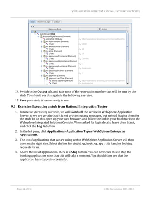 VIRTUALIZATION	WITH	IBM	RATIONAL	INTEGRATION	TESTER	
	

		
14. Switch	to	the	Output	tab,	and	take	note	of	the	reservation	number	that	will	be	sent	by	the	
stub.	You	should	see	this	again	in	the	following	exercise.	
15. Save	your	stub;	it	is	now	ready	to	run.	

9.3 Exercise:	Executing	a	stub	from	Rational	Integration	Tester	
1. Before	we	start	using	our	stub,	we	will	switch	off	the	service	in	WebSphere	Application	
Server,	so	we	are	certain	that	it	is	not	processing	any	messages,	but	instead	leaving	them	for	
the	stub.	To	do	this,	open	up	your	web	browser,	and	follow	the	link	in	your	bookmarks	to	the	
Websphere	Integrated	Solutions	Console.	When	asked	for	login	details,	leave	them	blank,	
and	click	the	Log	In	button.	
2. In	the	left	pane,	click	Applications>Application	Types>WebSphere	Enterprise	
Applications.		
3. The	list	of	applications	that	we	are	using	within	WebSphere	Application	Server	will	then	
open	on	the	right	side.	Select	the	box	for	vbooking.booking.app;	this	handles	booking	
requests	for	us.	
4. Above	the	list	of	applications,	there	is	a	Stop	button.	You	can	now	click	this	to	stop	the	
booking	application;	note	that	this	will	take	a	moment.	You	should	then	see	that	the	
application	has	stopped	successfully.	

	
Page	46	of	154																																																																																																																																															©	IBM	Corporation	2001,	2013	

 