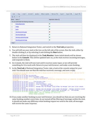 VIRTUALIZATION	WITH	IBM	RATIONAL	INTEGRATION	TESTER	
	

		
5. Return	to	Rational	Integration	Tester,	and	switch	to	the	Test	Lab	perspective.	
6. You	will	still	see	your	stub	in	the	tree	on	the	left	side	of	the	screen.	Run	the	stub,	either	by	
double‐clicking	it,	or	by	selecting	it	and	clicking	the	Run	button.	
7. The	stub	will	then	be	displayed	in	the	Task	Monitor.	Some	initial	details	will	be	shown	
below	in	the	Console.	This	will	be	updated	later	on,	as	the	stub	receives	incoming	messages,	
and	responds	to	them.	
8. As	it	stands,	the	stub	will	now	wait	until	it	receives	some	input,	so	we	will	provide	
something	for	it	to	work	with.	Return	to	your	web	browser,	and	make	a	new	booking.		
9. In	the	Test	Lab	of	Rational	Integration	Tester,	take	a	look	at	the	console	output	for	your	
stub.	You	should	now	see	that	the	stub	has	received	a	message,	and	sent	a	reply.		

		
10. If	you	make	another	booking	in	your	web	browser,	you	should	see	that	you	are	receiving	the	
same	booking	number	every	time.	As	we	turned	off	the	filtering	of	messages	within	the	stub,	
it	should	not	make	any	difference	what	booking	request	we	send	to	the	stub;	all	messages	
will	receive	the	same	response.		

	
Page	47	of	154																																																																																																																																															©	IBM	Corporation	2001,	2013	

 