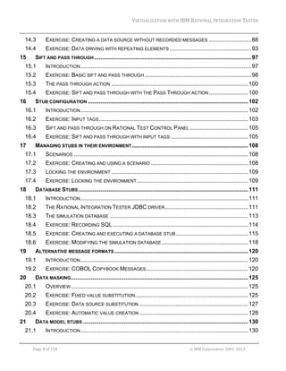 VIRTUALIZATION	WITH	IBM	RATIONAL	INTEGRATION	TESTER	
	

14.3 

EXERCISE: CREATING A DATA SOURCE WITHOUT RECORDED MESSAGES ........................... 88 

14.4 

EXERCISE: DATA DRIVING WITH REPEATING ELEMENTS .................................................... 93 

15 

SIFT AND PASS THROUGH .................................................................................................... 97 

15.1 

INTRODUCTION............................................................................................................. 97 

15.2 

EXERCISE: BASIC SIFT AND PASS THROUGH .................................................................... 98 

15.3 

THE PASS THROUGH ACTION ....................................................................................... 100 

15.4 

EXERCISE: SIFT AND PASS THROUGH WITH THE PASS THROUGH ACTION ......................... 100 

16 

STUB CONFIGURATION ...................................................................................................... 102 

16.1 

INTRODUCTION........................................................................................................... 102 

16.2 

EXERCISE: INPUT TAGS ............................................................................................... 103 

16.3 

SIFT AND PASS THROUGH ON RATIONAL TEST CONTROL PANEL ..................................... 105 

16.4 

EXERCISE: SIFT AND PASS THROUGH WITH INPUT TAGS ................................................. 105 

17 

MANAGING STUBS IN THEIR ENVIRONMENT .......................................................................... 108 

17.1 

SCENARIOS ............................................................................................................... 108 

17.2 

EXERCISE: CREATING AND USING A SCENARIO .............................................................. 108 

17.3 

LOCKING THE ENVIRONMENT ....................................................................................... 109 

17.4 

EXERCISE: LOCKING THE ENVIRONMENT ....................................................................... 109 

18 

DATABASE STUBS ............................................................................................................ 111 

18.1 

INTRODUCTION........................................................................................................... 111 

18.2 

THE RATIONAL INTEGRATION TESTER JDBC DRIVER ..................................................... 111 

18.3 

THE SIMULATION DATABASE ........................................................................................ 113 

18.4 

EXERCISE: RECORDING SQL ...................................................................................... 114 

18.5 

EXERCISE: CREATING AND EXECUTING A DATABASE STUB .............................................. 115 

18.6 

EXERCISE: MODIFYING THE SIMULATION DATABASE ....................................................... 118 

19 

ALTERNATIVE MESSAGE FORMATS ..................................................................................... 120 

19.1 

INTRODUCTION........................................................................................................... 120 

19.2 

EXERCISE: COBOL COPYBOOK MESSAGES ................................................................. 120 

20 

DATA MASKING................................................................................................................. 125 

20.1 

OVERVIEW ................................................................................................................. 125 

20.2 

EXERCISE: FIXED VALUE SUBSTITUTION........................................................................ 125 

20.3 

EXERCISE: DATA SOURCE SUBSTITUTION ..................................................................... 127 

20.4 

EXERCISE: AUTOMATIC VALUE CREATION ..................................................................... 128 

21 

DATA MODEL STUBS ......................................................................................................... 130 

21.1 

INTRODUCTION........................................................................................................... 130 

	
Page	3	of	154																																																																																																																																															©	IBM	Corporation	2001,	2013	

 