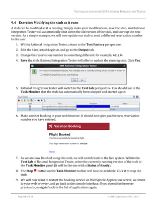 VIRTUALIZATION	WITH	IBM	RATIONAL	INTEGRATION	TESTER	
	

9.4 Exercise:	Modifying	the	stub	as	it	runs	
A	stub	can	be	modified	as	it	is	running.	Simply	make	your	modifications,	save	the	stub,	and	Rational	
Integration	Tester	will	automatically	shut	down	the	old	version	of	the	stub,	and	start	up	the	new	
version.	As	a	simple	example,	we	will	now	update	our	stub	to	send	a	different	reservation	number	
to	the	user.	
1. Within	Rational	Integration	Tester,	return	to	the	Test	Factory	perspective.	
2. Edit	the	SimpleBookingStub,	and	go	to	the	Output	tab.	
3. Change	the	reservation	number	to	something	different:	for	example,	A01234.	
4. Save	the	stub.	Rational	Integration	Tester	will	offer	to	update	the	running	stub.	Click	Yes.	

		
5. Rational	Integration	Tester	will	switch	to	the	Test	Lab	perspective.	You	should	see	in	the	
Task	Monitor	that	the	stub	has	automatically	been	stopped	and	started	again:	

		
6. Make	another	booking	in	your	web	browser.	It	should	now	give	you	the	new	reservation	
number	you	have	entered.	

		
7. As	we	are	now	finished	using	this	stub,	we	will	switch	back	to	the	live	system.	Within	the	
Test	Lab	of	Rational	Integration	Tester,	select	the	currently	running	version	of	the	stub	in	
the	Task	Monitor	panel	(it	will	be	the	one	with	a	Status	of	Ready).	
8. The	Stop	 	button	on	the	Task	Monitor	toolbar	will	now	be	available.	Click	it	to	stop	the	
stub.	
9. We	will	now	want	to	restart	the	booking	service	on	WebSphere	Application	Server,	so	return	
to	your	web	browser,	and	go	back	to	the	console	interface.	If	you	closed	the	browser	
previously,	navigate	back	to	the	list	of	applications	again.	
	
Page	48	of	154																																																																																																																																															©	IBM	Corporation	2001,	2013	

 