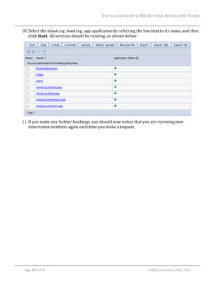 VIRTUALIZATION	WITH	IBM	RATIONAL	INTEGRATION	TESTER	
	

10. Select	the	vbooking.booking.app	application	by	selecting	the	box	next	to	its	name,	and	then	
click	Start.	All	services	should	be	running,	as	shown	below:	

		
11. If	you	make	any	further	bookings,	you	should	now	notice	that	you	are	receiving	new	
reservation	numbers	again	each	time	you	make	a	request.		
	

	
Page	49	of	154																																																																																																																																															©	IBM	Corporation	2001,	2013	

 