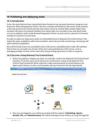 VIRTUALIZATION	WITH	IBM	RATIONAL	INTEGRATION	TESTER	
	

10 Publishing and deploying stubs
10.1 Introduction	
So	far,	the	stubs	that	we	have	created	have	been	located	on	our	personal	machines,	using	our	own	
license	for	Rational	Integration	Tester.	This	has	a	number	of	limitations:	the	owner	of	the	machine	
is	the	only	person	with	control	over	the	stub,	and	it	cannot	be	used	by	other	people.	Other	team	
members	also	have	very	limited	visibility	over	which	stubs	are	currently	in	use,	and	which	stubs	
are	not.	In	addition,	stubs	inside	Rational	Integration	Tester	can	only	run	for	a	period	of	5	minutes	
outside	of	a	scenario	in	a	test	suite.	
In	order	to	make	our	stubs	more	useful,	we	will	publish	them	to	Rational	Test	Control	Panel.	This	
makes	the	stubs	available	to	other	team	members,	and	it	also	provides	monitoring,	versioning,	and	
other	technical	capabilities.	
We	will	first	look	at	how	we	can	publish	stubs	to	the	server,	and	deploy	those	stubs.	We	will	then	
look	at	how	we	can	make	use	of	some	of	the	more	advanced	features	of	the	server,	such	as	
managing	multiple	versions	of	the	same	stub,	and	providing	input	data	to	stubs	as	required.	

10.2 Exercise:	Using	Rational	Test	Control	Panel	
1. Before	we	publish	or	deploy	any	stubs,	we	will	take	a	look	at	the	Rational	Test	Control	Panel	
interface.	To	do	this,	open	a	new	tab	in	your	web	browser,	and	go	to	the	Rational	Test	
Control	Panel	bookmark.	When	asked	for	a	login	and	password,	on	cloud	instances	use	
admin	and	Gr33nhat;	in	other	environments,	ask	your	instructor	for	the	login	details.	

	
2. Once	you	are	logged	in,	you	will	be	presented	with	five	options:	Scheduling,	Agents,	
Results,	VIE,	and	Administration.	We	will	be	looking	at	some	of	these	as	we	go	through	the	
	
Page	50	of	154																																																																																																																																															©	IBM	Corporation	2001,	2013	

 
