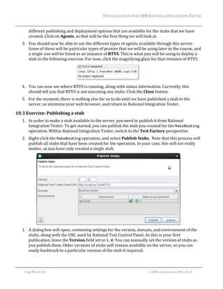 VIRTUALIZATION	WITH	IBM	RATIONAL	INTEGRATION	TESTER	
	

different	publishing	and	deployment	options	that	are	available	for	the	stubs	that	we	have	
created.	Click	on	Agents,	as	that	will	be	the	first	thing	we	will	look	at.	
3. You	should	now	be	able	to	see	the	different	types	of	agents	available	through	this	server.	
Some	of	these	will	be	particular	types	of	proxies	that	we	will	be	using	later	in	the	course,	and	
a	single	one	will	be	listed	as	an	instance	of	RTVS.	This	is	what	you	will	be	using	to	deploy	a	
stub	in	the	following	exercise.	For	now,	click	the	magnifying	glass	for	that	instance	of	RTVS.	

		
4. You	can	now	see	where	RTVS	is	running,	along	with	status	information.	Currently,	this	
should	tell	you	that	RTVS	is	not	executing	any	stubs.	Click	the	Close	button.	
5. For	the	moment,	there	is	nothing	else	for	us	to	do	until	we	have	published	a	stub	to	the	
server,	so	minimize	your	web	browser,	and	return	to	Rational	Integration	Tester.	

10.3 Exercise:	Publishing	a	stub	
1. In	order	to	make	a	stub	available	to	the	server,	you	need	to	publish	it	from	Rational	
Integration	Tester.	To	get	started,	you	can	publish	the	stub	you	created	for	the	MakeBooking	
operation.	Within	Rational	Integration	Tester,	switch	to	the	Test	Factory	perspective.	
2. Right‐click	the	MakeBooking	operation,	and	select	Publish	Stubs.		Note	that	this	process	will	
publish	all	stubs	that	have	been	created	for	the	operation.	In	your	case,	this	will	not	really	
matter,	as	you	have	only	created	a	single	stub.	

		
1. A	dialog	box	will	open,	containing	settings	for	the	version,	domain,	and	environment	of	the	
stubs,	along	with	the	URL	used	by	Rational	Test	Control	Panel.	As	this	is	your	first	
publication,	leave	the	Version	field	set	to	1.0.	You	can	manually	set	the	version	of	stubs	as	
you	publish	them.	Older	versions	of	stubs	will	remain	available	on	the	server,	so	you	can	
easily	backtrack	to	a	particular	version	of	the	stub	if	required.	
	
Page	51	of	154																																																																																																																																															©	IBM	Corporation	2001,	2013	

 