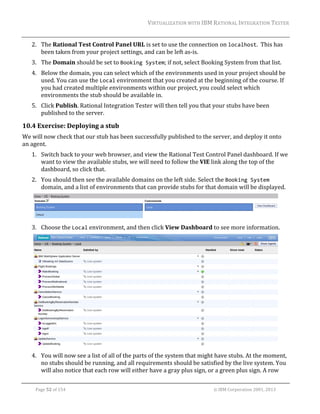 VIRTUALIZATION	WITH	IBM	RATIONAL	INTEGRATION	TESTER	
	

2. The	Rational	Test	Control	Panel	URL	is	set	to	use	the	connection	on	localhost.		This	has	
been	taken	from	your	project	settings,	and	can	be	left	as‐is.	
3. The	Domain	should	be	set	to	Booking System;	if	not,	select	Booking	System	from	that	list.	
4. Below	the	domain,	you	can	select	which	of	the	environments	used	in	your	project	should	be	
used.	You	can	use	the	Local	environment	that	you	created	at	the	beginning	of	the	course.	If	
you	had	created	multiple	environments	within	our	project,	you	could	select	which	
environments	the	stub	should	be	available	in.	
5. Click	Publish.	Rational	Integration	Tester	will	then	tell	you	that	your	stubs	have	been	
published	to	the	server.	

10.4 Exercise:	Deploying	a	stub	
We	will	now	check	that	our	stub	has	been	successfully	published	to	the	server,	and	deploy	it	onto	
an	agent.	
1. Switch	back	to	your	web	browser,	and	view	the	Rational	Test	Control	Panel	dashboard.	If	we	
want	to	view	the	available	stubs,	we	will	need	to	follow	the	VIE	link	along	the	top	of	the	
dashboard,	so	click	that.	
2. You	should	then	see	the	available	domains	on	the	left	side.	Select	the	Booking System	
domain,	and	a	list	of	environments	that	can	provide	stubs	for	that	domain	will	be	displayed.	

	
3. Choose	the	Local	environment,	and	then	click	View	Dashboard	to	see	more	information.	

		
4. You	will	now	see	a	list	of	all	of	the	parts	of	the	system	that	might	have	stubs.	At	the	moment,	
no	stubs	should	be	running,	and	all	requirements	should	be	satisfied	by	the	live	system.	You	
will	also	notice	that	each	row	will	either	have	a	gray	plus	sign,	or	a	green	plus	sign.	A	row	
	
Page	52	of	154																																																																																																																																															©	IBM	Corporation	2001,	2013	

 