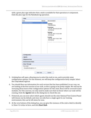 VIRTUALIZATION	WITH	IBM	RATIONAL	INTEGRATION	TESTER	
	

with	a	green	plus	sign	indicates	that	a	stub	is	available	for	that	operation	or	component.	
Click	the	plus	sign	for	the	MakeBooking	operation.	

		
5. A	dialog	box	will	open,	allowing	you	to	select	the	stub	to	run,	and	to	provide	some	
configuration	options.	For	the	moment,	we	will	keep	the	configuration	fairly	simple.	Select	
the	SimpleBookingStub.	
6. You	should	then	see	information	for	each	version	that	has	been	published.	In	our	case,	we	
are	looking	at	the	first	version	of	our	stub,	so	this	is	going	to	be	pretty	simple.	We	will	not	be	
worrying	about	most	of	the	configuration	options	for	this	stub;	those	will	be	covered	in	later	
modules.	For	this	exercise,	we	only	need	to	make	sure	that	we	know	where	our	stub	will	be	
running.	Click	the	Agents	link	in	the	dialog	box	to	check	this	out.	
7. If	desired,	you	can	now	select	which	agents	should	run	the	stub.	Rational	Test	Control	Panel	
will	choose	one	by	default,	and	since	we	only	have	a	single	agent	in	our	training	
environment,	this	can	be	left	alone	for	now.	
8. At	the	very	bottom	of	the	dialog	box,	you	can	give	this	instance	of	the	stub	a	label	to	identify	
it.	Enter	FirstRun	in	here,	and	click	Start	Stub.	
	
Page	53	of	154																																																																																																																																															©	IBM	Corporation	2001,	2013	

 