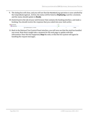 VIRTUALIZATION	WITH	IBM	RATIONAL	INTEGRATION	TESTER	
	

9. The	dialog	box	will	close,	and	you	will	see	that	the	MakeBooking	operation	is	now	satisfied	by	
the	SimpleBookingStub.	At	first,	the	status	will	be	listed	as	Deploying;	wait	for	a	moment,	
and	the	status	should	update	to	Ready.	
10. Switch	back	to	the	tab	of	your	web	browser	that	contains	the	booking	interface,	and	make	a	
booking.	You	should	receive	the	response	that	you	coded	into	your	stub	earlier.	
	
11. Back	in	the	Rational	Test	Control	Panel	interface,	you	will	now	see	that	the	stub	has	handled	
one	event.	Note	that	it	might	take	a	moment	for	the	web	page	to	update	with	this	
information.	Once	this	has	happened,	Stop	the	stub,	so	that	the	live	system	will	again	be	
handling	the	request	messages.	
	

	
Page	54	of	154																																																																																																																																															©	IBM	Corporation	2001,	2013	

 