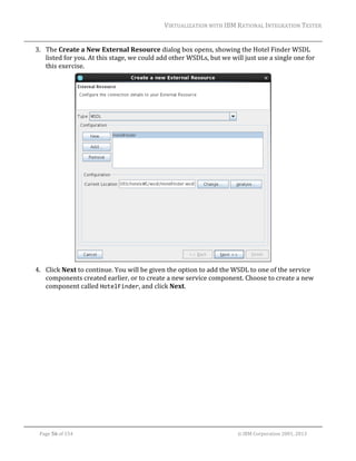 VIRTUALIZATION	WITH	IBM	RATIONAL	INTEGRATION	TESTER	
	

3. The	Create	a	New	External	Resource	dialog	box	opens,	showing	the	Hotel	Finder	WSDL	
listed	for	you.	At	this	stage,	we	could	add	other	WSDLs,	but	we	will	just	use	a	single	one	for	
this	exercise.	

		
4. Click	Next	to	continue.	You	will	be	given	the	option	to	add	the	WSDL	to	one	of	the	service	
components	created	earlier,	or	to	create	a	new	service	component.	Choose	to	create	a	new	
component	called	HotelFinder,	and	click	Next.	

	
Page	56	of	154																																																																																																																																															©	IBM	Corporation	2001,	2013	

 