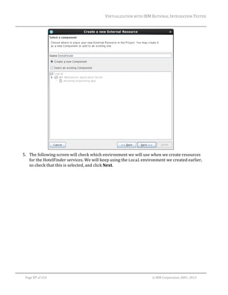 VIRTUALIZATION	WITH	IBM	RATIONAL	INTEGRATION	TESTER	
	

		
5. The	following	screen	will	check	which	environment	we	will	use	when	we	create	resources	
for	the	HotelFinder	services.	We	will	keep	using	the	Local	environment	we	created	earlier,	
so	check	that	this	is	selected,	and	click	Next.	

	
Page	57	of	154																																																																																																																																															©	IBM	Corporation	2001,	2013	

 