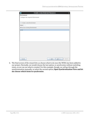 VIRTUALIZATION	WITH	IBM	RATIONAL	INTEGRATION	TESTER	
	

		
6. The	final	screen	of	the	wizard	lets	us	choose	what	to	do	once	the	WSDL	has	been	added	to	
our	project.	Normally,	we	would	choose	the	last	option,	to	synchronize	without	switching	
views,	so	we	can	see	what	is	created.	For	this	example,	though,	we	will	go	through	the	
synchronization	manually,	so	select	the	second	option,	Open	Synchronization	View	and	let	
me	choose	which	items	to	synchronize.	

	
Page	58	of	154																																																																																																																																															©	IBM	Corporation	2001,	2013	

 