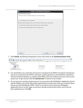 VIRTUALIZATION	WITH	IBM	RATIONAL	INTEGRATION	TESTER	
	

		
7. Click	Finish,	and	Rational	Integration	Tester	will	switch	to	the	Synchronization	View.	

	
8. You	should	then	see	a	short	list	of	resources	contained	in	the	WSDL:	the	logical	and	physical	
resources	required	for	the	HTTP	connection,	and	the	getHotels	and	bookHotel	operations.	
This	has	been	provided	by	an	analysis	of	the	WSDL,	but	none	of	these	resources	exist	in	your	
project	yet.	To	get	started,	click	the	Synchronize	 	button	on	the	toolbar.	
9. As	you	have	two	synchronization	sources	in	your	project	(the	WebSphere	Application	Server	
and	the	WSDL),	you	will	be	offered	the	opportunity	to	synchronize	with	one	or	both	of	these.	
Choose	just	the	HotelFinder	WSDL.	There	is	no	need	to	worry	about	the	WebSphere	
Application	Server	at	this	stage,	as	you	have	already	synchronized	with	it,	and	it	has	not	
been	updated	since.	Click	OK.	

	
Page	59	of	154																																																																																																																																															©	IBM	Corporation	2001,	2013	

 