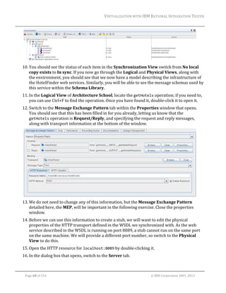 VIRTUALIZATION	WITH	IBM	RATIONAL	INTEGRATION	TESTER	
	

		
10. You	should	see	the	status	of	each	item	in	the	Synchronization	View	switch	from	No	local	
copy	exists	to	In	sync.	If	you	now	go	through	the	Logical	and	Physical	Views,	along	with	
the	environment,	you	should	see	that	we	now	have	a	model	describing	the	infrastructure	of	
the	HotelFinder	web	services.	Similarly,	you	will	be	able	to	see	the	message	schemas	used	by	
this	service	within	the	Schema	Library.	
11. In	the	Logical	View	of	Architecture	School,	locate	the	getHotels	operation;	if	you	need	to,	
you	can	use	Ctrl+F	to	find	the	operation.	Once	you	have	found	it,	double‐click	it	to	open	it.	
12. Switch	to	the	Message	Exchange	Pattern	tab	within	the	Properties	window	that	opens.	
You	should	see	that	this	has	been	filled	in	for	you	already,	letting	us	know	that	the	
getHotels	operation	is	Request/Reply,	and	specifying	the	request	and	reply	messages,	
along	with	transport	information	at	the	bottom	of	the	window.	

		
13. We	do	not	need	to	change	any	of	this	information,	but	the	Message	Exchange	Pattern	
detailed	here,	the	MEP,	will	be	important	in	the	following	exercise.	Close	the	properties	
window.	
14. Before	we	can	use	this	information	to	create	a	stub,	we	will	want	to	edit	the	physical	
properties	of	the	HTTP	transport	defined	in	the	WSDL	we	synchronized	with.	As	the	web	
service	described	in	the	WSDL	is	running	on	port	8089,	a	stub	cannot	run	on	the	same	port	
on	the	same	machine.	We	will	provide	a	different	port	number,	so	switch	to	the	Physical	
View	to	do	this.	
15. Open	the	HTTP	resource	for	localhost:8089	by	double‐clicking	it.	
16. In	the	dialog	box	that	opens,	switch	to	the	Server	tab.	
	
Page	60	of	154																																																																																																																																															©	IBM	Corporation	2001,	2013	

 