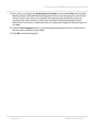 VIRTUALIZATION	WITH	IBM	RATIONAL	INTEGRATION	TESTER	
	

17. Here,	there	is	a	setting	in	the	Socket	Server	Overrides	section	labeled	Port;	this	should	be	
blank	by	default,	which	tells	Rational	Integration	Tester	to	use	the	same	port	as	the	normal	
service.	In	most	cases,	this	is	not	a	problem,	but	when	the	stub	and	the	live	service	are	
running	on	the	same	machine,	it	could	cause	a	problem.	If	Rational	Integration	Tester	
detects	this	it	can	choose	a	random	port,	but	as	a	random	port	might	not	always	be	open,	set	
it	to	8085.	
18. Click	the	Test	Transport	button	to	verify	that	Rational	Integration	Tester	can	both	talk	to	
the	live	service	and	listen	on	port	8085.	
19. Click	OK	to	close	the	dialog	box.		
	

	
Page	61	of	154																																																																																																																																															©	IBM	Corporation	2001,	2013	

 