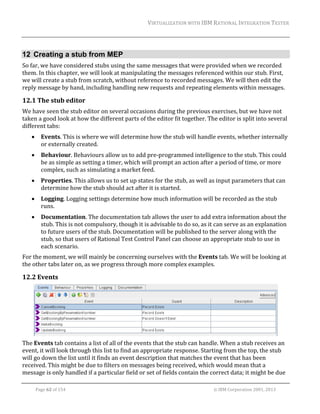 VIRTUALIZATION	WITH	IBM	RATIONAL	INTEGRATION	TESTER	
	

12 Creating a stub from MEP
So	far,	we	have	considered	stubs	using	the	same	messages	that	were	provided	when	we	recorded	
them.	In	this	chapter,	we	will	look	at	manipulating	the	messages	referenced	within	our	stub.	First,	
we	will	create	a	stub	from	scratch,	without	reference	to	recorded	messages.	We	will	then	edit	the	
reply	message	by	hand,	including	handling	new	requests	and	repeating	elements	within	messages.		

12.1 The	stub	editor	
We	have	seen	the	stub	editor	on	several	occasions	during	the	previous	exercises,	but	we	have	not	
taken	a	good	look	at	how	the	different	parts	of	the	editor	fit	together.	The	editor	is	split	into	several	
different	tabs:	


Events.	This	is	where	we	will	determine	how	the	stub	will	handle	events,	whether	internally	
or	externally	created.	



Behaviour.	Behaviours	allow	us	to	add	pre‐programmed	intelligence	to	the	stub.	This	could	
be	as	simple	as	setting	a	timer,	which	will	prompt	an	action	after	a	period	of	time,	or	more	
complex,	such	as	simulating	a	market	feed.	



Properties.	This	allows	us	to	set	up	states	for	the	stub,	as	well	as	input	parameters	that	can	
determine	how	the	stub	should	act	after	it	is	started.	



Logging.	Logging	settings	determine	how	much	information	will	be	recorded	as	the	stub	
runs.	



Documentation.	The	documentation	tab	allows	the	user	to	add	extra	information	about	the	
stub.	This	is	not	compulsory,	though	it	is	advisable	to	do	so,	as	it	can	serve	as	an	explanation	
to	future	users	of	the	stub.	Documentation	will	be	published	to	the	server	along	with	the	
stub,	so	that	users	of	Rational	Test	Control	Panel	can	choose	an	appropriate	stub	to	use	in	
each	scenario.	

For	the	moment,	we	will	mainly	be	concerning	ourselves	with	the	Events	tab.	We	will	be	looking	at	
the	other	tabs	later	on,	as	we	progress	through	more	complex	examples.	

12.2 Events	

	
The	Events	tab	contains	a	list	of	all	of	the	events	that	the	stub	can	handle.	When	a	stub	receives	an	
event,	it	will	look	through	this	list	to	find	an	appropriate	response.	Starting	from	the	top,	the	stub	
will	go	down	the	list	until	it	finds	an	event	description	that	matches	the	event	that	has	been	
received.	This	might	be	due	to	filters	on	messages	being	received,	which	would	mean	that	a	
message	is	only	handled	if	a	particular	field	or	set	of	fields	contain	the	correct	data;	it	might	be	due	
	
Page	62	of	154																																																																																																																																															©	IBM	Corporation	2001,	2013	

 