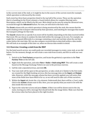 VIRTUALIZATION	WITH	IBM	RATIONAL	INTEGRATION	TESTER	
	

to	the	current	state	of	the	stub;	or	it	might	be	due	to	the	source	of	the	current	event	(for	example,	
which	operation	is	referenced	by	the	event).	
Each	event	has	three	basic	properties	listed	in	the	top	half	of	the	screen.	These	are	the	operation	
that	it	is	handling	(in	the	Event	column),	a	Guard	(which	allows	for	complex	filtering)	and	a	
Description,	which	can	be	filled	in	by	the	user.	More	detail	can	be	seen	by	using	the	advanced	view,	
accessed	through	the	Advanced	button.	For	now,	we	will	stick	to	the	basic	view.	
The	Event	column	tells	you	which	operation	is	being	monitored	by	the	stub;	this	means	that	the	
stub	is	looking	at	the	transport	referenced	by	that	operation,	and	watching	for	messages	that	match	
the	transport	settings	for	that	stub.		
The	Guard	column	lets	us	specify	if	an	event	will	be	handled,	depending	on	the	data	received	within	
that	event.	We	can	choose	to	analyze	the	data	held	within	the	message	on	its	own.	For	example,	we	
might	like	to	respond	differently	to	a	message	containing	a	start	and	end	date	when	the	end	date	
comes	before	the	start	date.	We	can	also	compare	received	data	to	data	held	within	a	data	model.	
We	will	look	at	an	example	of	this	later	on,	when	we	discuss	data	models	in	detail.	

12.3 Exercise:	Creating	a	stub	from	the	MEP	
For	the	hotel	search	service,	we	could	easily	use	recorded	messages	to	create	a	new	stub,	as	we	did	
before.	For	the	moment,	though,	we	will	create	a	new	stub	from	scratch,	and	fill	it	in	with	our	own	
values.	
1. Switch	to	the	Test	Factory	perspective,	and	locate	the	getHotels	operation	in	the	Test	
Factory	Tree	on	the	left	side.	
2. Right‐click	the	operation,	and	select	New	>	Stubs	>	Stub	using	MEP.	This	will	create	a	stub	
based	on	the	Message	Exchange	Pattern	we	saw	in	the	previous	exercise.	
3. Call	the	stub	simpleHotelStub,	and	click	OK.	
4. Your	new	stub	will	be	open	in	this	perspective,	so	take	a	look	at	it.	Similar	to	the	first	stubs	
we	created	for	the	flight	booking	services,	this	has	message	data	on	the	Input	and	Output	
tabs.	However,	while	the	message	schema	has	been	correctly	applied,	you	will	notice	that	
none	of	the	fields	have	been	filled	in	for	us,	so	we	will	need	to	take	care	of	that	ourselves.	
5. Within	the	Input	tab,	locate	the	city	element.	Underneath	that,	there	will	be	a	(Text)	node.	
Click	in	the	Action	column	next	to	this.	Here,	you	can	specify	what	you	want	to	do	with	the	
data	inside	this	text	node.	
6. Type	in	the	value	Barcelona	and	press	Enter.	A	filter	icon	will	be	shown	next	to	the	city	
name,	leaving	you	with	a	message	that	should	look	like	the	image	below.	Make	sure	that	the	
Barcelona	value	has	been	placed	in	the	right	location:	

	
Page	63	of	154																																																																																																																																															©	IBM	Corporation	2001,	2013	

 