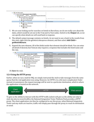 VIRTUALIZATION	WITH	IBM	RATIONAL	INTEGRATION	TESTER	
	

	
7. We	are	now	looking	out	for	searches	on	hotels	in	Barcelona;	we	do	not	really	care	about	the	
dates,	which	would	be	set	out	in	the	from	and	to	Text	nodes.	Switch	to	the	Output	tab,	so	we	
can	specify	what	details	we	will	send	back	in	response.	
8. The	default	output	message	contains	no	hotels.	As	we	want	to	see	a	hotel	in	the	results	from	
this	stub,	right‐click	the	getHotelsResponse	element,	and	then	select	Add	Child	>	
getHotelsReturn.	
9. Expand	the	new	element.	All	of	the	fields	inside	that	element	should	be	blank.	You	can	enter	
all	details	if	desired,	but	Tomcat	only	requires	a	response	that	includes	the	hotel	name	and	
the	rate.	

	
10. Save	the	stub.	

12.4 Using	the	HTTP	proxy	
Earlier,	when	we	ran	a	stub	for	MQ,	we	simply	instructed	the	stub	to	take	messages	from	the	same	
queue	that	the	real	application	was	using.	However,	for	HTTP,	it	is	a	bit	more	complicated.	Under	
normal	circumstances,	the	request	message	will	be	sent	to	a	particular	destination,	which	is	where	
the	application	is	hosted	on	the	network.		

	
To	give	us	the	ability	to	interact	with	this	HTTP	traffic	(which	will	give	us	the	ability	not	only	to	
stub,	but	also	to	record	traffic),	the	Rational	Integration	Tester	Platform	Pack	provides	a	HTTP	
proxy.	The	client	application	can	then	be	configured	to	use	this	proxy;	when	Rational	Integration	
Tester	and	any	stubs	are	inactive,	traffic	will	simply	pass	through	the	proxy	to	reach	its	destination	
as	usual.		
	
Page	64	of	154																																																																																																																																															©	IBM	Corporation	2001,	2013	

 