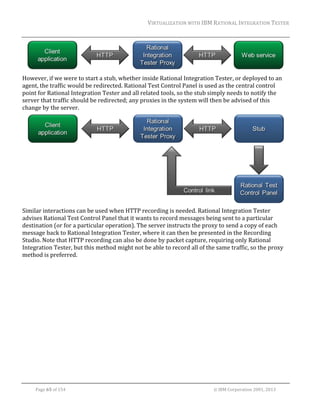 VIRTUALIZATION	WITH	IBM	RATIONAL	INTEGRATION	TESTER	
	

	
However,	if	we	were	to	start	a	stub,	whether	inside	Rational	Integration	Tester,	or	deployed	to	an	
agent,	the	traffic	would	be	redirected.	Rational	Test	Control	Panel	is	used	as	the	central	control	
point	for	Rational	Integration	Tester	and	all	related	tools,	so	the	stub	simply	needs	to	notify	the	
server	that	traffic	should	be	redirected;	any	proxies	in	the	system	will	then	be	advised	of	this	
change	by	the	server.	

	
Similar	interactions	can	be	used	when	HTTP	recording	is	needed.	Rational	Integration	Tester	
advises	Rational	Test	Control	Panel	that	it	wants	to	record	messages	being	sent	to	a	particular	
destination	(or	for	a	particular	operation).	The	server	instructs	the	proxy	to	send	a	copy	of	each	
message	back	to	Rational	Integration	Tester,	where	it	can	then	be	presented	in	the	Recording	
Studio.	Note	that	HTTP	recording	can	also	be	done	by	packet	capture,	requiring	only	Rational	
Integration	Tester,	but	this	method	might	not	be	able	to	record	all	of	the	same	traffic,	so	the	proxy	
method	is	preferred.	

	
Page	65	of	154																																																																																																																																															©	IBM	Corporation	2001,	2013	

 