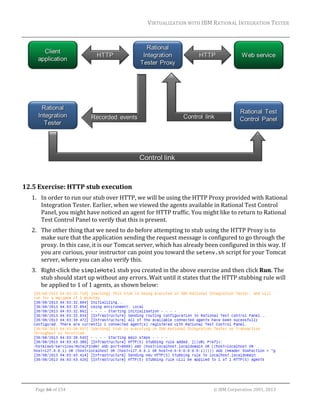 VIRTUALIZATION	WITH	IBM	RATIONAL	INTEGRATION	TESTER	
	

	
	

12.5 Exercise:	HTTP	stub	execution	
1. In	order	to	run	our	stub	over	HTTP,	we	will	be	using	the	HTTP	Proxy	provided	with	Rational	
Integration	Tester.	Earlier,	when	we	viewed	the	agents	available	in	Rational	Test	Control	
Panel,	you	might	have	noticed	an	agent	for	HTTP	traffic.	You	might	like	to	return	to	Rational	
Test	Control	Panel	to	verify	that	this	is	present.	
2. The	other	thing	that	we	need	to	do	before	attempting	to	stub	using	the	HTTP	Proxy	is	to	
make	sure	that	the	application	sending	the	request	message	is	configured	to	go	through	the	
proxy.	In	this	case,	it	is	our	Tomcat	server,	which	has	already	been	configured	in	this	way.	If	
you	are	curious,	your	instructor	can	point	you	toward	the	setenv.sh	script	for	your	Tomcat	
server,	where	you	can	also	verify	this.		
3. Right‐click	the	simpleHotel	stub	you	created	in	the	above	exercise	and	then	click	Run.	The	
stub	should	start	up	without	any	errors.	Wait	until	it	states	that	the	HTTP	stubbing	rule	will	
be	applied	to	1	of	1	agents,	as	shown	below:	

	
	
Page	66	of	154																																																																																																																																															©	IBM	Corporation	2001,	2013	

 