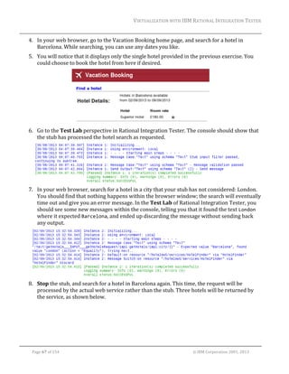 VIRTUALIZATION	WITH	IBM	RATIONAL	INTEGRATION	TESTER	
	

4. In	your	web	browser,	go	to	the	Vacation	Booking	home	page,	and	search	for	a	hotel	in	
Barcelona.	While	searching,	you	can	use	any	dates	you	like.	
5. You	will	notice	that	it	displays	only	the	single	hotel	provided	in	the	previous	exercise.	You	
could	choose	to	book	the	hotel	from	here	if	desired.		

	
6. Go	to	the	Test	Lab	perspective	in	Rational	Integration	Tester.	The	console	should	show	that	
the	stub	has	processed	the	hotel	search	as	requested.	

	
7. In	your	web	browser,	search	for	a	hotel	in	a	city	that	your	stub	has	not	considered:	London.	
You	should	find	that	nothing	happens	within	the	browser	window;	the	search	will	eventually	
time	out	and	give	you	an	error	message.	In	the	Test	Lab	of	Rational	Integration	Tester,	you	
should	see	some	new	messages	within	the	console,	telling	you	that	it	found	the	text	London	
where	it	expected	Barcelona,	and	ended	up	discarding	the	message	without	sending	back	
any	output.	

	
8. Stop	the	stub,	and	search	for	a	hotel	in	Barcelona	again.	This	time,	the	request	will	be	
processed	by	the	actual	web	service	rather	than	the	stub.	Three	hotels	will	be	returned	by	
the	service,	as	shown	below.	

	
Page	67	of	154																																																																																																																																															©	IBM	Corporation	2001,	2013	

 