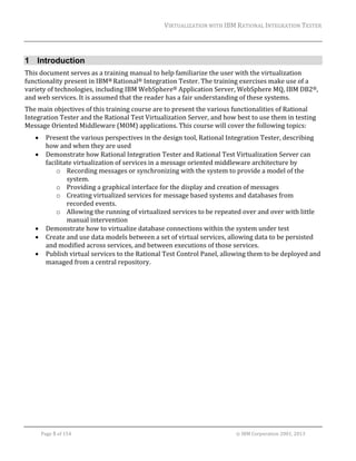 VIRTUALIZATION	WITH	IBM	RATIONAL	INTEGRATION	TESTER	
	

1 Introduction
This	document	serves	as	a	training	manual	to	help	familiarize	the	user	with	the	virtualization	
functionality	present	in	IBM®	Rational®	Integration	Tester.	The	training	exercises	make	use	of	a	
variety	of	technologies,	including	IBM	WebSphere®	Application	Server,	WebSphere	MQ,	IBM	DB2®,	
and	web	services.	It	is	assumed	that	the	reader	has	a	fair	understanding	of	these	systems.		
The	main	objectives	of	this	training	course	are	to	present	the	various	functionalities	of	Rational	
Integration	Tester	and	the	Rational	Test	Virtualization	Server,	and	how	best	to	use	them	in	testing	
Message	Oriented	Middleware	(MOM)	applications.	This	course	will	cover	the	following	topics:	







Present	the	various	perspectives	in	the	design	tool,	Rational	Integration	Tester,	describing	
how	and	when	they	are	used	
Demonstrate	how	Rational	Integration	Tester	and	Rational	Test	Virtualization	Server	can	
facilitate	virtualization	of	services	in	a	message	oriented	middleware	architecture	by	
o Recording	messages	or	synchronizing	with	the	system	to	provide	a	model	of	the	
system.	
o Providing	a	graphical	interface	for	the	display	and	creation	of	messages	
o Creating	virtualized	services	for	message	based	systems	and	databases	from	
recorded	events.	
o Allowing	the	running	of	virtualized	services	to	be	repeated	over	and	over	with	little	
manual	intervention	
Demonstrate	how	to	virtualize	database	connections	within	the	system	under	test	
Create	and	use	data	models	between	a	set	of	virtual	services,	allowing	data	to	be	persisted	
and	modified	across	services,	and	between	executions	of	those	services.	
Publish	virtual	services	to	the	Rational	Test	Control	Panel,	allowing	them	to	be	deployed	and	
managed	from	a	central	repository.		

	

	
Page	5	of	154																																																																																																																																															©	IBM	Corporation	2001,	2013	

 