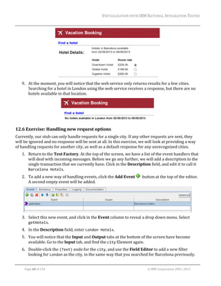 VIRTUALIZATION	WITH	IBM	RATIONAL	INTEGRATION	TESTER	
	

	
9. At	the	moment,	you	will	notice	that	the	web	service	only	returns	results	for	a	few	cities.	
Searching	for	a	hotel	in	London	using	the	web	service	receives	a	response,	but	there	are	no	
hotels	available	in	that	location.	

	

12.6 Exercise:	Handling	new	request	options	
Currently,	our	stub	can	only	handle	requests	for	a	single	city.	If	any	other	requests	are	sent,	they	
will	be	ignored	and	no	response	will	be	sent	at	all.	In	this	exercise,	we	will	look	at	providing	a	way	
of	handling	requests	for	another	city,	as	well	as	a	default	response	for	any	unrecognized	cities.	
1. Return	to	the	Test	Factory.	At	the	top	of	the	screen,	we	have	a	list	of	the	event	handlers	that	
will	deal	with	incoming	messages.	Before	we	go	any	further,	we	will	add	a	description	to	the	
single	transaction	that	we	currently	have.	Click	in	the	Description	field,	and	edit	it	to	call	it	
Barcelona Hotels.	
2. To	add	a	new	way	of	handling	events,	click	the	Add	Event	
A	second	empty	event	will	be	added.	

		button	at	the	top	of	the	editor.	

	
3. Select	this	new	event,	and	click	in	the	Event	column	to	reveal	a	drop	down	menu.	Select	
getHotels.	
4. In	the	Description	field,	enter	London Hotels.	
5. You	will	notice	that	the	Input	and	Output	tabs	at	the	bottom	of	the	screen	have	become	
available.	Go	to	the	Input	tab,	and	find	the	city	Element	again.	
6. Double‐click	the	(Text)	node	for	the	city,	and	use	the	Field	Editor	to	add	a	new	filter	
looking	for	London	as	the	city,	in	the	same	way	that	you	searched	for	Barcelona	previously.	
	
Page	68	of	154																																																																																																																																															©	IBM	Corporation	2001,	2013	

 