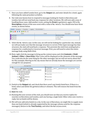 VIRTUALIZATION	WITH	IBM	RATIONAL	INTEGRATION	TESTER	
	

7. Once	you	have	added	London	here,	go	to	the	Output	tab,	and	enter	details	for	a	hotel,	again	
following	the	same	procedure	as	before.	
8. Our	stub	now	knows	how	to	respond	to	messages	looking	for	hotels	in	Barcelona	and	
London,	but	will	not	send	back	any	response	for	other	locations.	We	will	now	add	a	way	of	
handling	those	cases.	Add	another	event,	setting	the	Event	to	getHotels	again.	Fill	in	the	
Description	column	of	the	new	event	with	a	value	of	No Hotels.	You	should	now	have	three	
events,	as	shown	below.	

	
9. Select	the	No Hotels	case.	In	this	case,	we	will	not	be	looking	for	a	particular	city;	instead,	
we	will	just	make	sure	that	the	message	structure	is	correct.	If	the	input	message	has	that	
structure,	the	stub	will	send	back	a	response.	This	prevents	the	stub	from	sending	back	a	
response	for	a	malformed	or	incorrect	message.	First,	you	will	need	to	select	the	entire	
message	body	using	Shift+Click.	
10. Next,	right‐click	the	message	to	bring	up	the	context	menu	and	click	Contents	>	Field	
Actions	>	Filter	>	Does	Exist.	Filter	icons	will	be	displayed	on	the	elements	of	the	message.	
You	could	also	do	the	same	thing	for	the	other	messages,	but	we	will	not	worry	about	that	
for	this	example;	filtering	on	the	city	means	that	we	already	know	the	messages	are	correct	
enough	for	our	purposes.	

	
11. Switch	to	the	Output	tab,	and	check	that	there	aren’t	any	hotels	listed	here.	If	there	is	a	
hotel,	select	and	delete	the	getHotelsReturn	element.	This	will	remove	the	hotel	from	the	
results.	
12. Save	the	stub.	
13. Running	this	new	version	of	the	stub,	you	should	now	see	that	you	receive	replies	for	
searches	on	Barcelona	and	London,	each	one	having	a	single	hotel.	Other	cities	now	receive	a	
reply,	but	no	hotels	will	be	shown.	
14. We	will	now	add	extra	hotels	to	a	city.	In	the	case	of	Barcelona,	we	might	like	to	supply	more	
than	one	hotel	(which	is	already	supported	by	the	message	schema	used	for	the	response	
messages).	Return	to	the	Test	Factory,	and	select	the	Barcelona	event.	
	
Page	69	of	154																																																																																																																																															©	IBM	Corporation	2001,	2013	

 