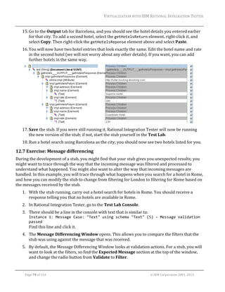 VIRTUALIZATION	WITH	IBM	RATIONAL	INTEGRATION	TESTER	
	

15. Go	to	the	Output	tab	for	Barcelona,	and	you	should	see	the	hotel	details	you	entered	earlier	
for	that	city.	To	add	a	second	hotel,	select	the	getHotelsReturn	element,	right‐click	it,	and	
select	Copy.	Then	right‐click	the	getHotelsReponse	element	above	and	select	Paste.	
16. You	will	now	have	two	hotel	entries	that	look	exactly	the	same.	Edit	the	hotel	name	and	rate	
in	the	second	hotel	(we	will	not	worry	about	any	other	details).	If	you	want,	you	can	add	
further	hotels	in	the	same	way.		

	
17. Save	the	stub.	If	you	were	still	running	it,	Rational	Integration	Tester	will	now	be	running	
the	new	version	of	the	stub;	if	not,	start	the	stub	yourself	in	the	Test	Lab.	
18. Run	a	hotel	search	using	Barcelona	as	the	city;	you	should	now	see	two	hotels	listed	for	you.		

12.7 Exercise:	Message	differencing	
During	the	development	of	a	stub,	you	might	find	that	your	stub	gives	you	unexpected	results;	you	
might	want	to	trace	through	the	way	that	the	incoming	message	was	filtered	and	processed	to	
understand	what	happened.	You	might	also	want	to	alter	the	way	that	incoming	messages	are	
handled.	In	this	example,	you	will	trace	through	what	happens	when	you	search	for	a	hotel	in	Rome,	
and	how	you	can	modify	the	stub	to	change	from	filtering	for	London	to	filtering	for	Rome	based	on	
the	messages	received	by	the	stub.	
1. With	the	stub	running,	carry	out	a	hotel	search	for	hotels	in	Rome.	You	should	receive	a	
response	telling	you	that	no	hotels	are	available	in	Rome.	
2. In	Rational	Integration	Tester,	go	to	the	Test	Lab	Console.	
3. There	should	be	a	line	in	the	console	with	text	that	is	similar	to:	
Instance 1: Message Case: "Text" using schema "Text" (5) – Message validation 
passed 

Find	this	line	and	click	it.	

4. The	Message	Differencing	Window	opens.	This	allows	you	to	compare	the	filters	that	the	
stub	was	using	against	the	message	that	was	received.	
5. By	default,	the	Message	Differencing	Window	looks	at	validation	actions.	For	a	stub,	you	will	
want	to	look	at	the	filters,	so	find	the	Expected	Message	section	at	the	top	of	the	window,	
and	change	the	radio	button	from	Validate	to	Filter.	
	
Page	70	of	154																																																																																																																																															©	IBM	Corporation	2001,	2013	

 