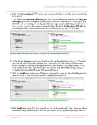 VIRTUALIZATION	WITH	IBM	RATIONAL	INTEGRATION	TESTER	
	

6. Click	the	Previous	Event	
be	disabled.	

	button	until	you	reach	the	first	event.	The	button	should	then	

7. Take	a	look	at	the	Configured	Message	section.	You	should	see	that	most	of	the	Configured	
Message	is	grayed	out,	except	for	the	city	text	which	is	set	to	Barcelona.	This	tells	you	that	
the	filters	are	set	up	to	ignore	most	parts	of	the	message,	except	for	the	city,	which	needs	to	
be	set	to	Barcelona	for	the	message	to	pass	the	filter.	Similarly,	the	Configured	Header	is	
entirely	grayed	out,	so	you	know	that	we	are	not	filtering	on	any	part	of	the	header.	

	
8. In	the	Actual	Message	section,	you	should	see	the	text	Rome	highlighted	in	green.	This	tells	
you	that	it	is	different	to	the	value	that	was	expected	by	the	filter.	As	this	difference	was	
found,	the	request	message	did	not	pass	the	filter,	and	that	message	was	passed	on	to	the	
next	event	handler.	Note	that	other	colors	can	be	used	with	different	meanings;	a	key	is	
available	at	the	top	of	the	Message	Differencing	Window.	
9. Click	the	Next	Event	button	once.	This	time,	you	should	see	that	the	filter	failed	because	the	
received	value	of	Rome	did	not	match	the	expected	value	of	London.	

		
10. Click	Next	Event	again.	This	time	you	will	see	the	third	event	handler	that	you	set	up,	where	
we	did	not	set	up	any	filtering.	In	this	case,	you	should	not	see	any	highlighting	to	indicate	
	
Page	71	of	154																																																																																																																																															©	IBM	Corporation	2001,	2013	

 