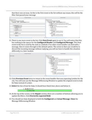 VIRTUALIZATION	WITH	IBM	RATIONAL	INTEGRATION	TESTER	
	

that	there	was	an	issue.	As	this	is	the	first	event	in	the	list	without	any	issues,	this	will	be	the	
filter	that	passed	your	message	

	
11. There	is	one	more	event	in	the	list.	Click	Next	Event	again	to	see	it.	You	will	notice	that	this	
has	nothing	in	the	spaces	for	the	Configured	Header	and	Configured	Message.	This	final	
event	in	the	list	is	used	by	the	stub	as	a	default;	if	no	other	event	handler	can	deal	with	a	
message,	then	it	comes	through	to	this	default	option.	The	action	in	that	case	would	be	to	
discard	the	incoming	message	without	replying;	you	will	see	how	to	handle	this	situation	
differently	in	a	later	module.	

	
12. Click	Previous	Event	twice	to	return	to	the	event	handler	that	was	expecting	London	for	the	
city.	You	will	now	use	the	Message	Differencing	Window	to	update	the	original	event	to	look	
for	Rome	instead	of	London.	
13. Select	the	line	of	text	for	Rome.	It	should	have	black	lines	above	and	below	it.	
	
14. At	the	top	of	the	screen,	in	the	Repair	section,	there	are	a	number	of	buttons	allowing	you	to	
update	the	filters.	Click	Overwrite	expected	field.	
15. You	should	see	Rome	displayed	in	both	the	Configured	and	Actual	Message.	Close	the	
Message	Differencing	Window.	

	
Page	72	of	154																																																																																																																																															©	IBM	Corporation	2001,	2013	

 