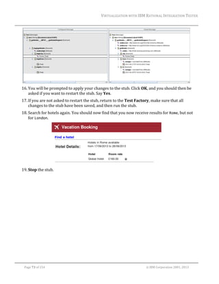 VIRTUALIZATION	WITH	IBM	RATIONAL	INTEGRATION	TESTER	
	

	
16. You	will	be	prompted	to	apply	your	changes	to	the	stub.	Click	OK,	and	you	should	then	be	
asked	if	you	want	to	restart	the	stub.	Say	Yes.	
17. If	you	are	not	asked	to	restart	the	stub,	return	to	the	Test	Factory,	make	sure	that	all	
changes	to	the	stub	have	been	saved,	and	then	run	the	stub.	
18. Search	for	hotels	again.	You	should	now	find	that	you	now	receive	results	for	Rome,	but	not	
for	London.	

	
19. Stop	the	stub.	

	
Page	73	of	154																																																																																																																																															©	IBM	Corporation	2001,	2013	

 