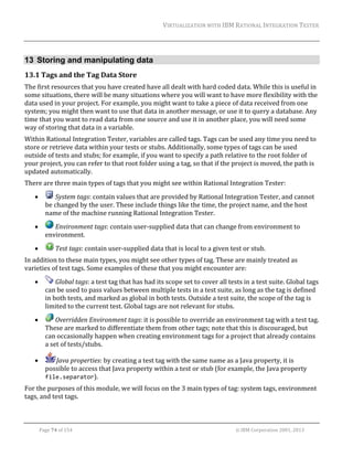 VIRTUALIZATION	WITH	IBM	RATIONAL	INTEGRATION	TESTER	
	

13 Storing and manipulating data
13.1 Tags	and	the	Tag	Data	Store	
The	first	resources	that	you	have	created	have	all	dealt	with	hard	coded	data.	While	this	is	useful	in	
some	situations,	there	will	be	many	situations	where	you	will	want	to	have	more	flexibility	with	the	
data	used	in	your	project.	For	example,	you	might	want	to	take	a	piece	of	data	received	from	one	
system;	you	might	then	want	to	use	that	data	in	another	message,	or	use	it	to	query	a	database.	Any	
time	that	you	want	to	read	data	from	one	source	and	use	it	in	another	place,	you	will	need	some	
way	of	storing	that	data	in	a	variable.	
Within	Rational	Integration	Tester,	variables	are	called	tags.	Tags	can	be	used	any	time	you	need	to	
store	or	retrieve	data	within	your	tests	or	stubs.	Additionally,	some	types	of	tags	can	be	used	
outside	of	tests	and	stubs;	for	example,	if	you	want	to	specify	a	path	relative	to	the	root	folder	of	
your	project,	you	can	refer	to	that	root	folder	using	a	tag,	so	that	if	the	project	is	moved,	the	path	is	
updated	automatically.	
There	are	three	main	types	of	tags	that	you	might	see	within	Rational	Integration	Tester:	


	System	tags:	contain	values	that	are	provided	by	Rational	Integration	Tester,	and	cannot	
be	changed	by	the	user.	These	include	things	like	the	time,	the	project	name,	and	the	host	
name	of	the	machine	running	Rational	Integration	Tester.	



	Environment	tags:	contain	user‐supplied	data	that	can	change	from	environment	to	
environment.		



	Test	tags:	contain	user‐supplied	data	that	is	local	to	a	given	test	or	stub.		

In	addition	to	these	main	types,	you	might	see	other	types	of	tag.	These	are	mainly	treated	as	
varieties	of	test	tags.	Some	examples	of	these	that	you	might	encounter	are:		


	Global	tags:	a	test	tag	that	has	had	its	scope	set	to	cover	all	tests	in	a	test	suite.	Global	tags	
can	be	used	to	pass	values	between	multiple	tests	in	a	test	suite,	as	long	as	the	tag	is	defined	
in	both	tests,	and	marked	as	global	in	both	tests.	Outside	a	test	suite,	the	scope	of	the	tag	is	
limited	to	the	current	test.	Global	tags	are	not	relevant	for	stubs.	



	Overridden	Environment	tags:	it	is	possible	to	override	an	environment	tag	with	a	test	tag.	
These	are	marked	to	differentiate	them	from	other	tags;	note	that	this	is	discouraged,	but	
can	occasionally	happen	when	creating	environment	tags	for	a	project	that	already	contains	
a	set	of	tests/stubs.	



Java	properties:	by	creating	a	test	tag	with	the	same	name	as	a	Java	property,	it	is	
possible	to	access	that	Java	property	within	a	test	or	stub	(for	example,	the	Java	property	
file.separator).	

For	the	purposes	of	this	module,	we	will	focus	on	the	3	main	types	of	tag:	system	tags,	environment	
tags,	and	test	tags.	
	
Page	74	of	154																																																																																																																																															©	IBM	Corporation	2001,	2013	

 